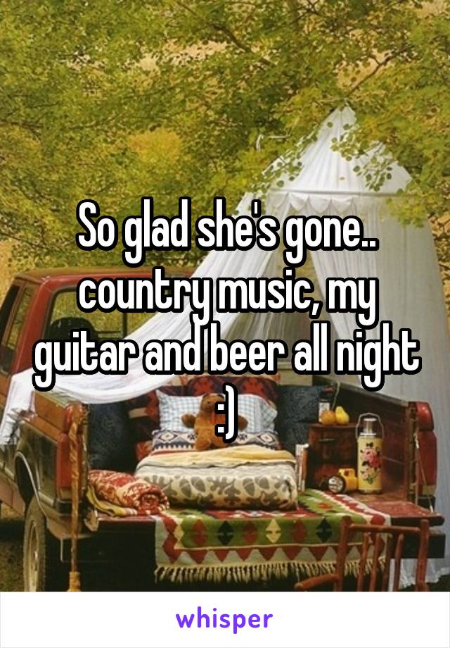 So glad she's gone.. country music, my guitar and beer all night :)