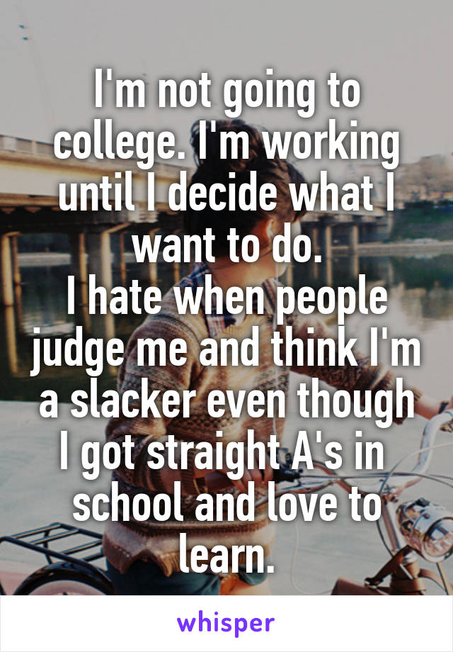 I'm not going to college. I'm working until I decide what I want to do.
I hate when people judge me and think I'm a slacker even though I got straight A's in 
school and love to learn.