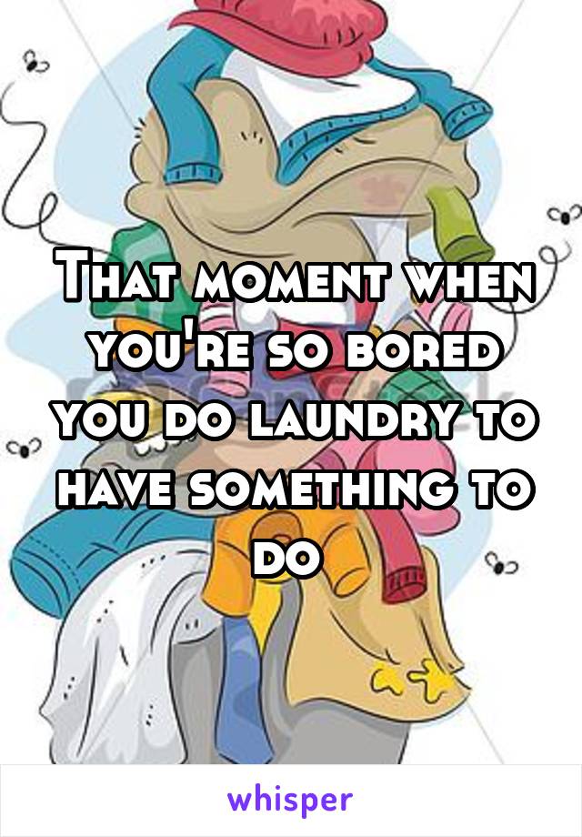 That moment when you're so bored you do laundry to have something to do 