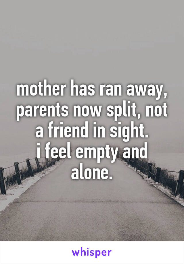 mother has ran away, parents now split, not a friend in sight.
i feel empty and alone.