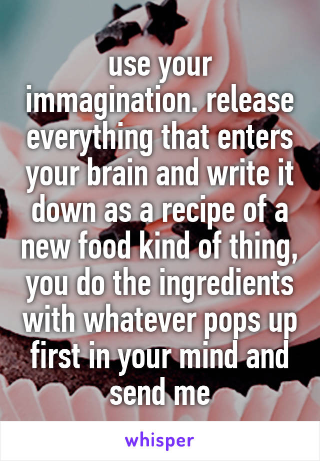 use your immagination. release everything that enters your brain and write it down as a recipe of a new food kind of thing, you do the ingredients with whatever pops up first in your mind and send me