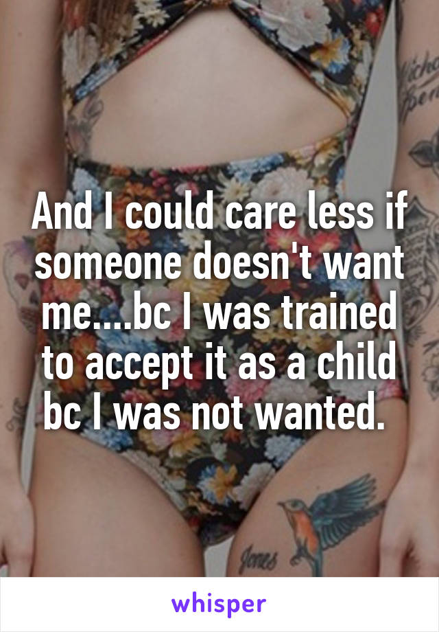 And I could care less if someone doesn't want me....bc I was trained to accept it as a child bc I was not wanted. 