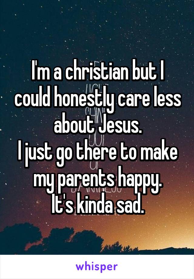 I'm a christian but I could honestly care less about Jesus.
I just go there to make my parents happy.
It's kinda sad.