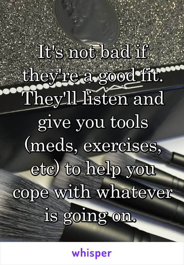 It's not bad if they're a good fit. They'll listen and give you tools (meds, exercises, etc) to help you cope with whatever is going on. 