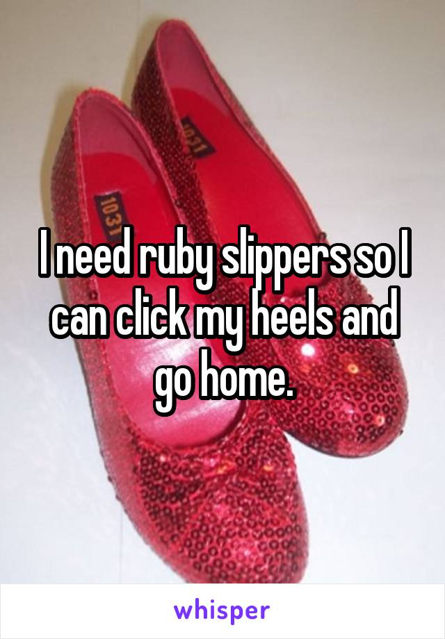 I need ruby slippers so I can click my heels and go home.