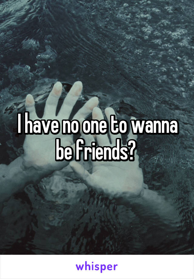 I have no one to wanna be friends? 