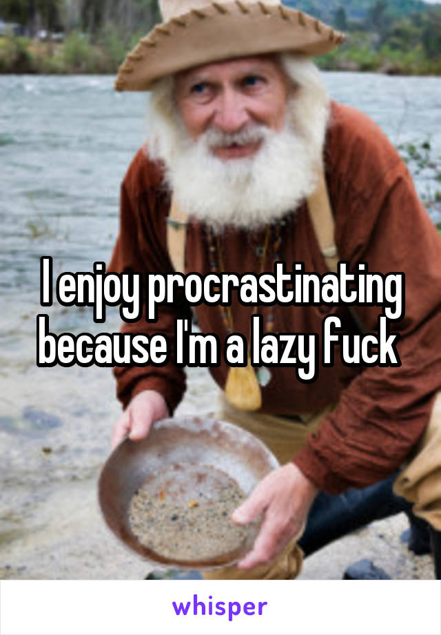 I enjoy procrastinating because I'm a lazy fuck 