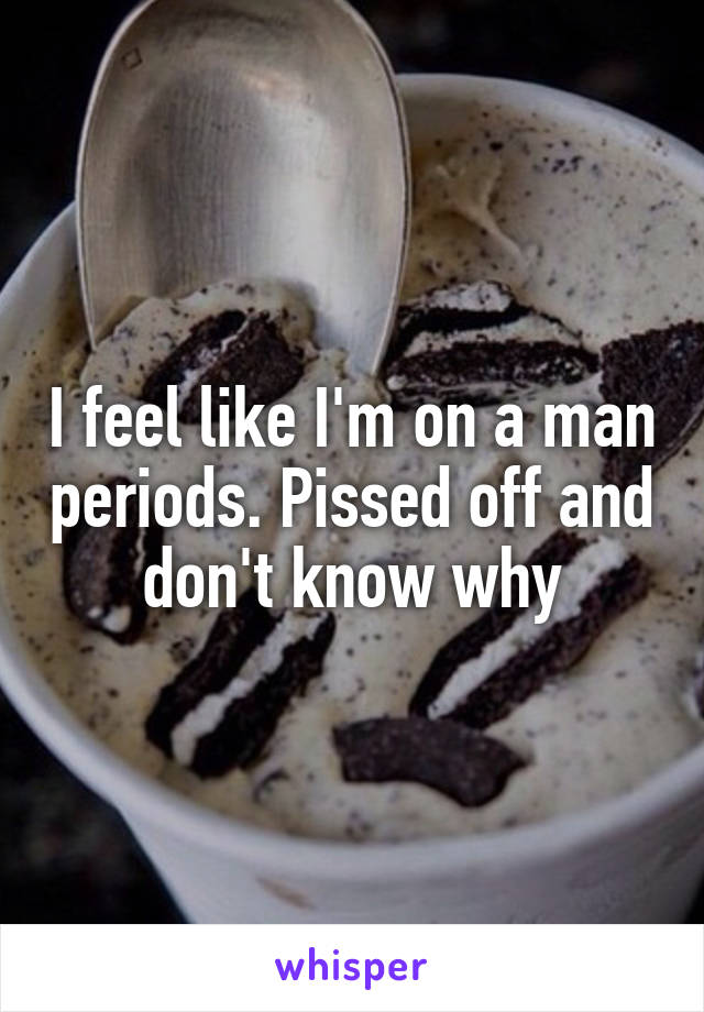 I feel like I'm on a man periods. Pissed off and don't know why