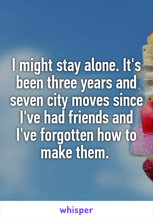 I might stay alone. It's been three years and seven city moves since I've had friends and I've forgotten how to make them. 