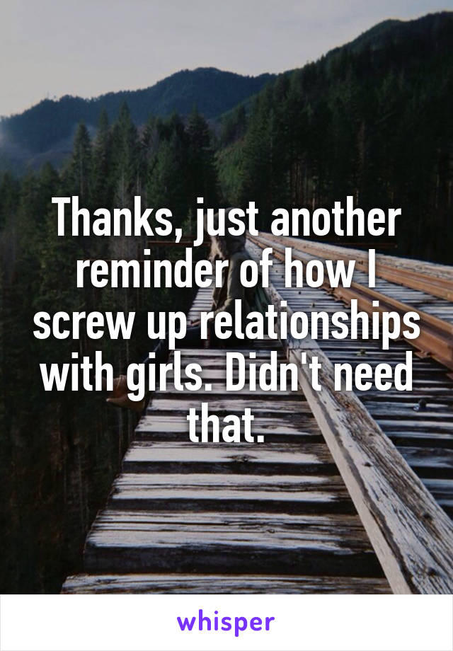 Thanks, just another reminder of how I screw up relationships with girls. Didn't need that.