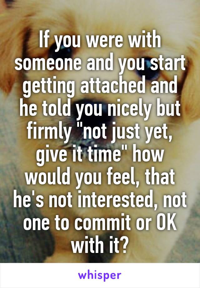 If you were with someone and you start getting attached and he told you nicely but firmly "not just yet, give it time" how would you feel, that he's not interested, not one to commit or OK with it?