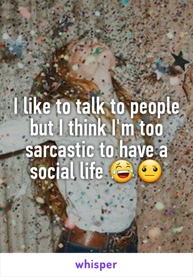 I like to talk to people but I think I'm too sarcastic to have a social life 😂😐