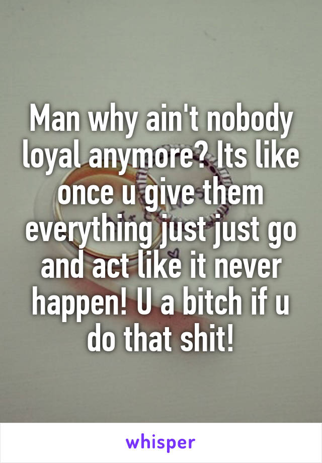 Man why ain't nobody loyal anymore? Its like once u give them everything just just go and act like it never happen! U a bitch if u do that shit!