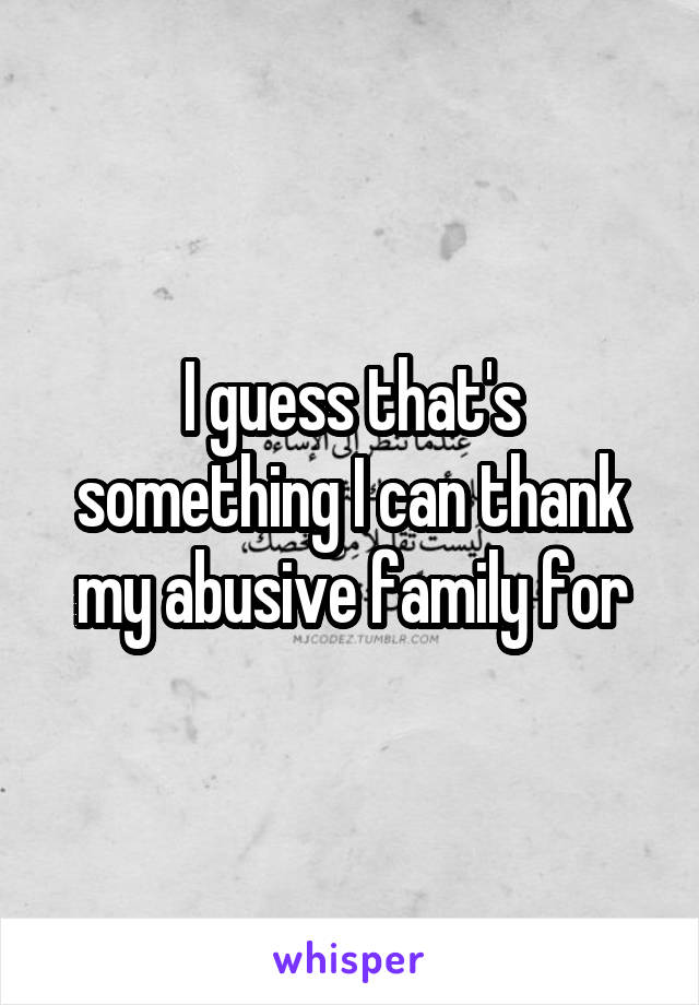 I guess that's something I can thank my abusive family for