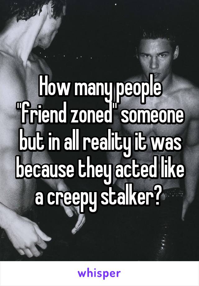 How many people "friend zoned" someone but in all reality it was because they acted like a creepy stalker? 