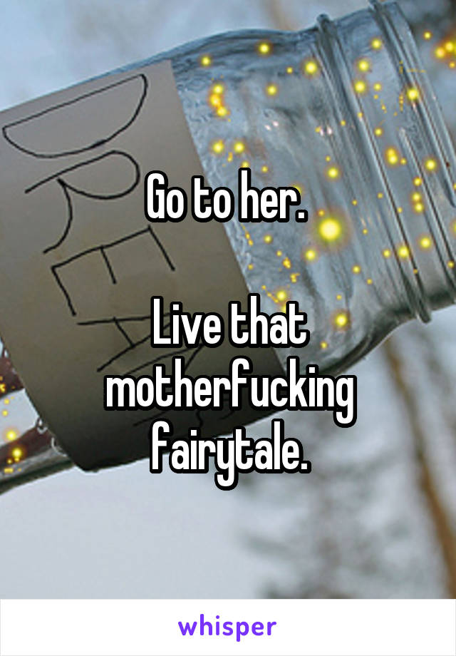 Go to her. 

Live that motherfucking fairytale.