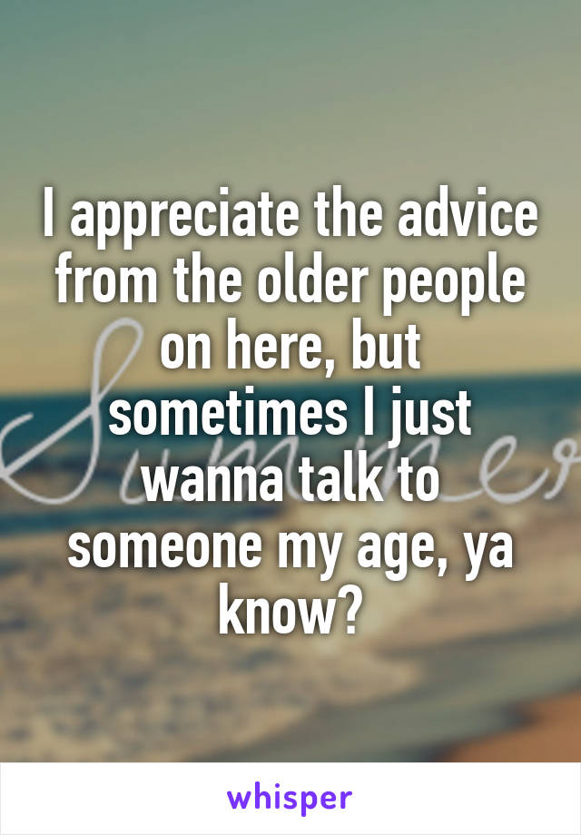 I appreciate the advice from the older people on here, but sometimes I just wanna talk to someone my age, ya know?