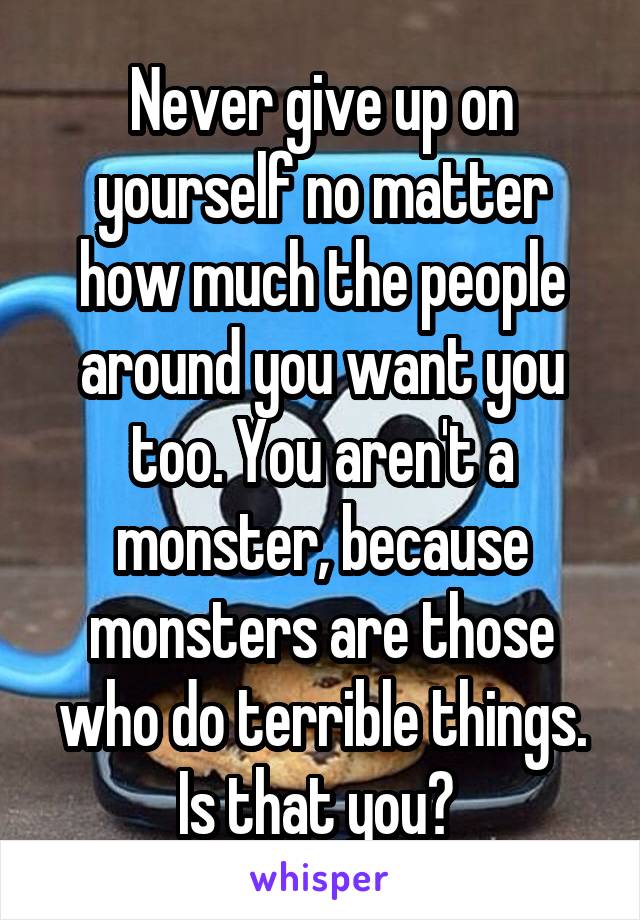 Never give up on yourself no matter how much the people around you want you too. You aren't a monster, because monsters are those who do terrible things. Is that you? 