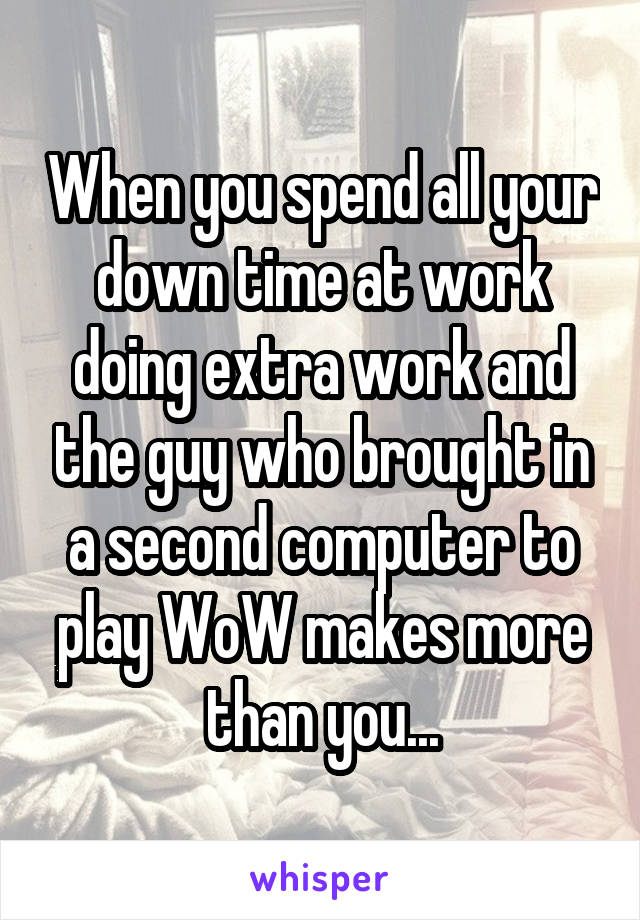 When you spend all your down time at work doing extra work and the guy who brought in a second computer to play WoW makes more than you...