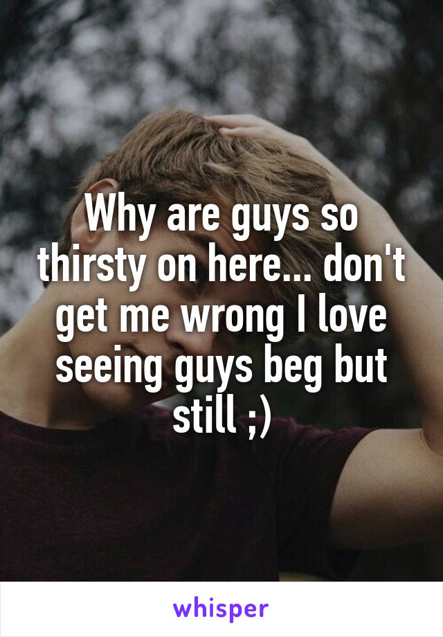 Why are guys so thirsty on here... don't get me wrong I love seeing guys beg but still ;)