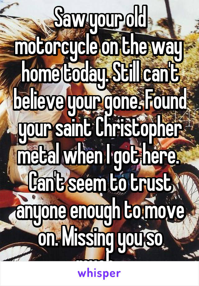 Saw your old motorcycle on the way  home today. Still can't believe your gone. Found your saint Christopher metal when I got here.  Can't seem to trust anyone enough to move on. Missing you so much...