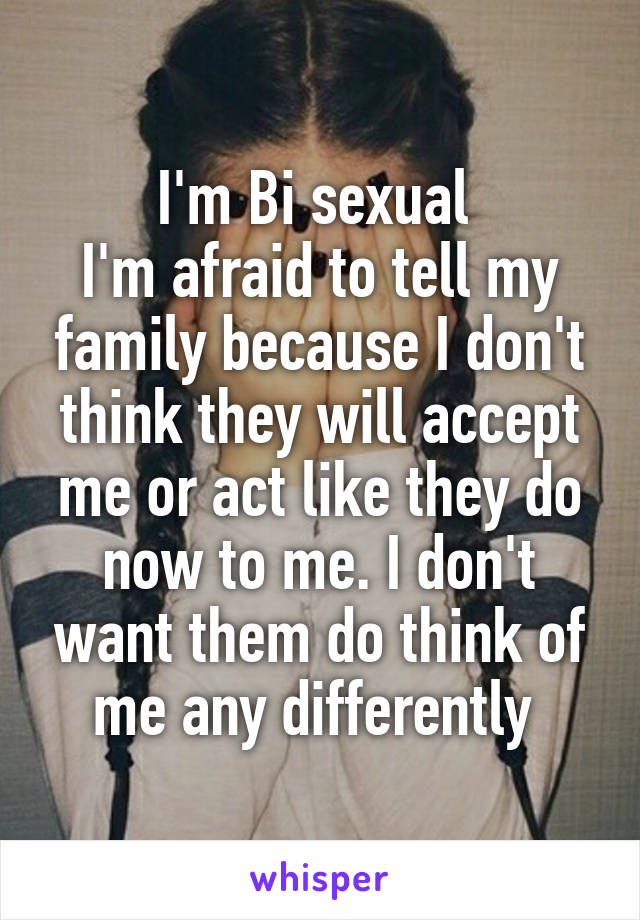 I'm Bi sexual 
I'm afraid to tell my family because I don't think they will accept me or act like they do now to me. I don't want them do think of me any differently 