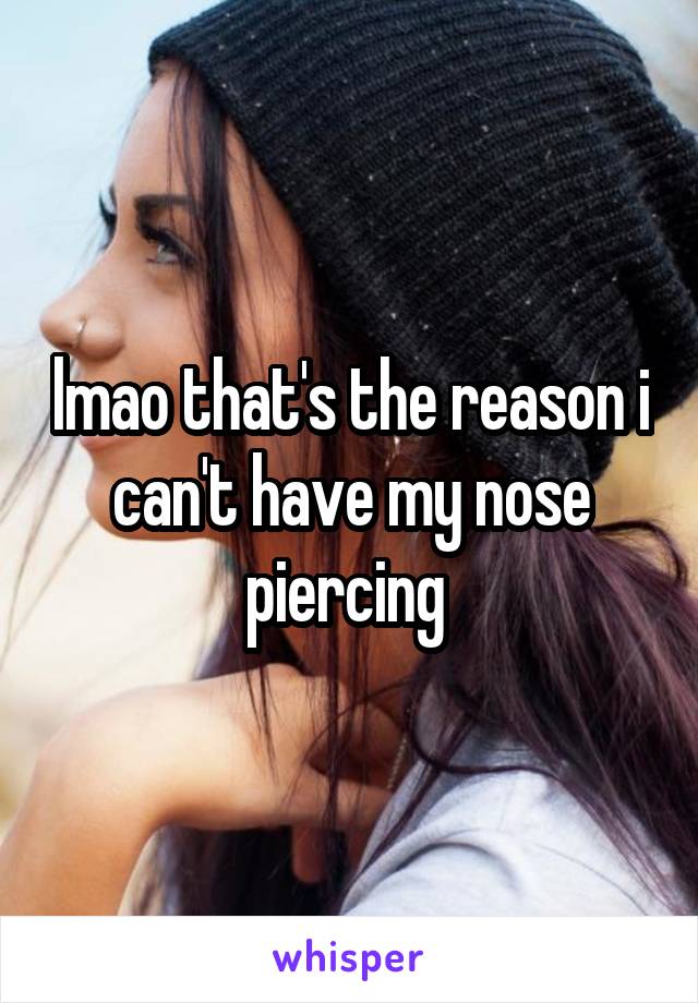lmao that's the reason i can't have my nose piercing 