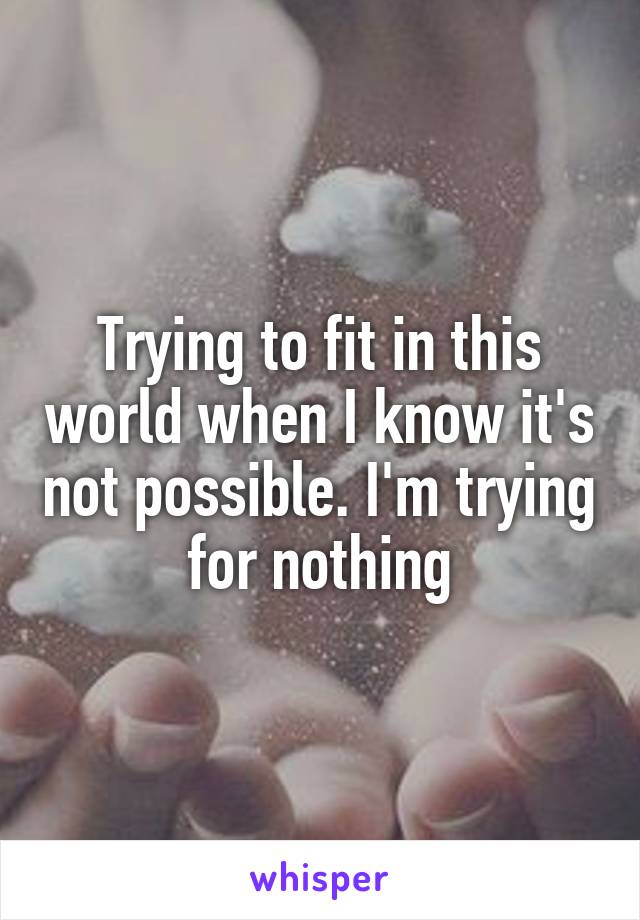 Trying to fit in this world when I know it's not possible. I'm trying for nothing