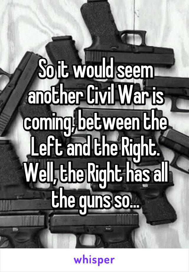 So it would seem another Civil War is coming, between the Left and the Right. Well, the Right has all the guns so...