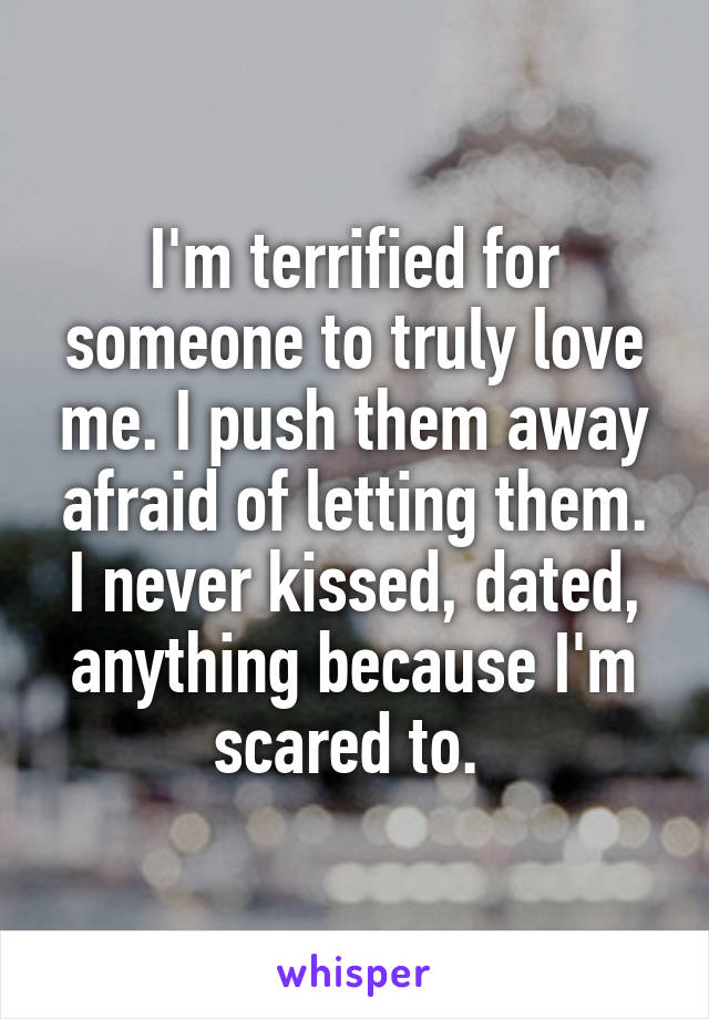 I'm terrified for someone to truly love me. I push them away afraid of letting them. I never kissed, dated, anything because I'm scared to. 