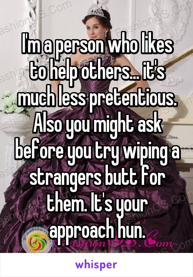 I'm a person who likes to help others... it's much less pretentious. Also you might ask before you try wiping a strangers butt for them. It's your approach hun.