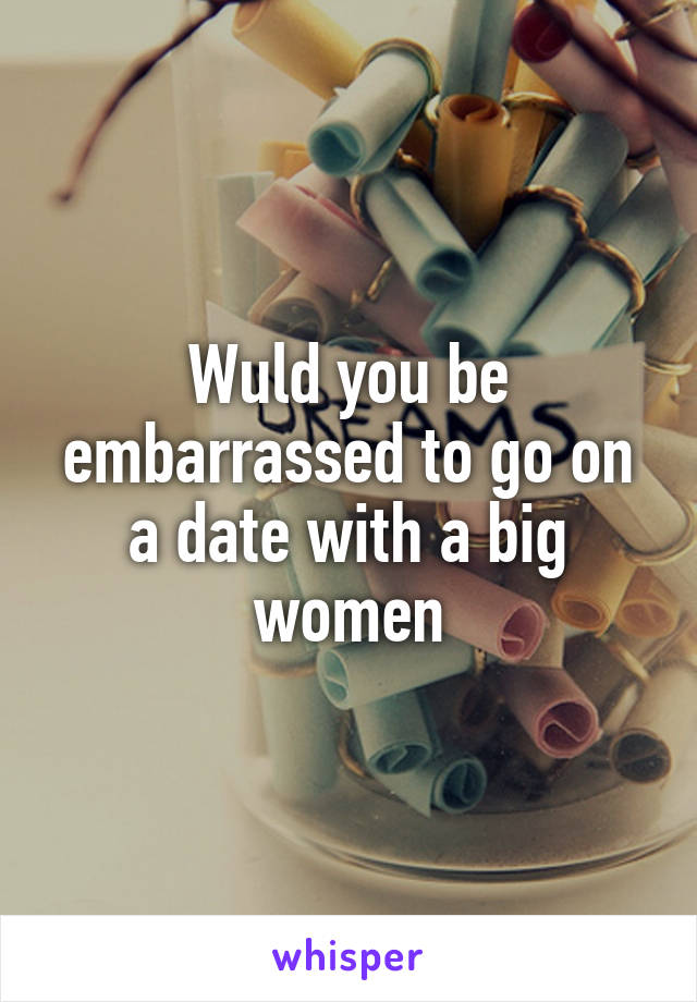 Wuld you be embarrassed to go on a date with a big women