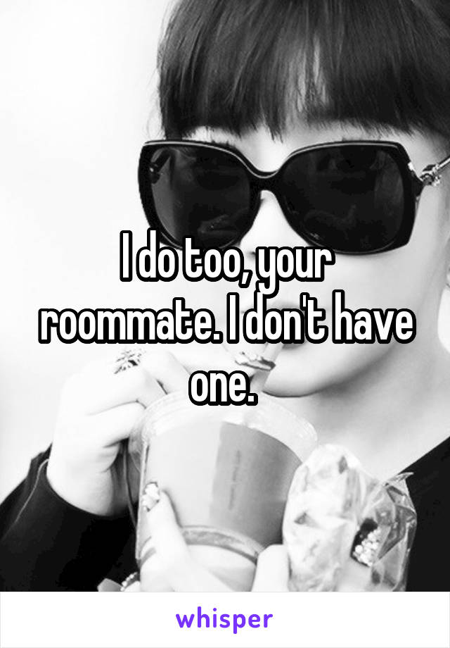 I do too, your roommate. I don't have one. 