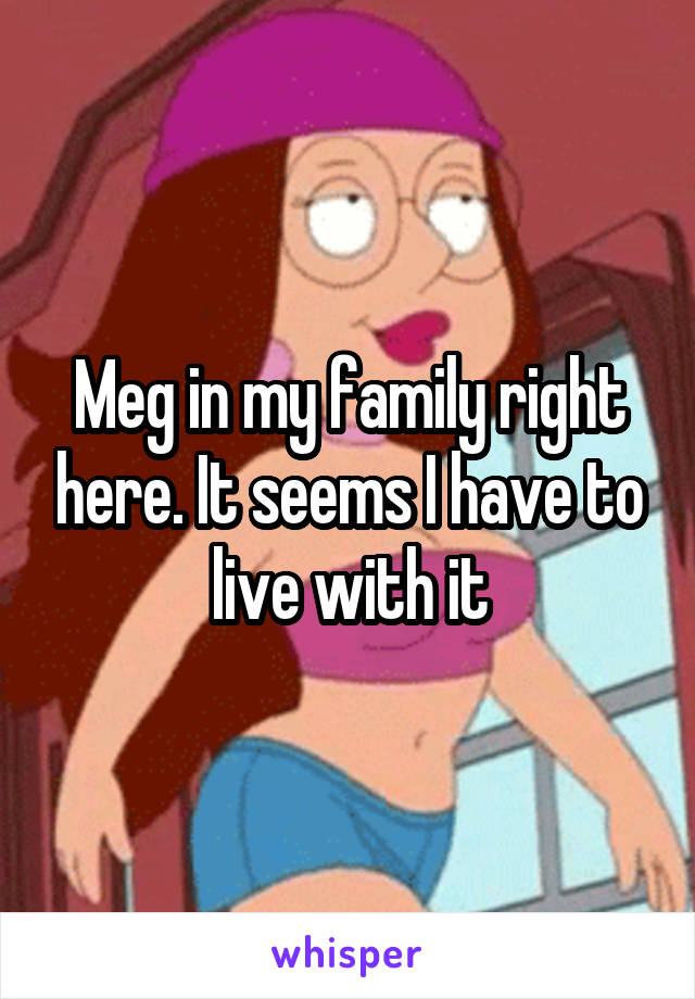 Meg in my family right here. It seems I have to live with it