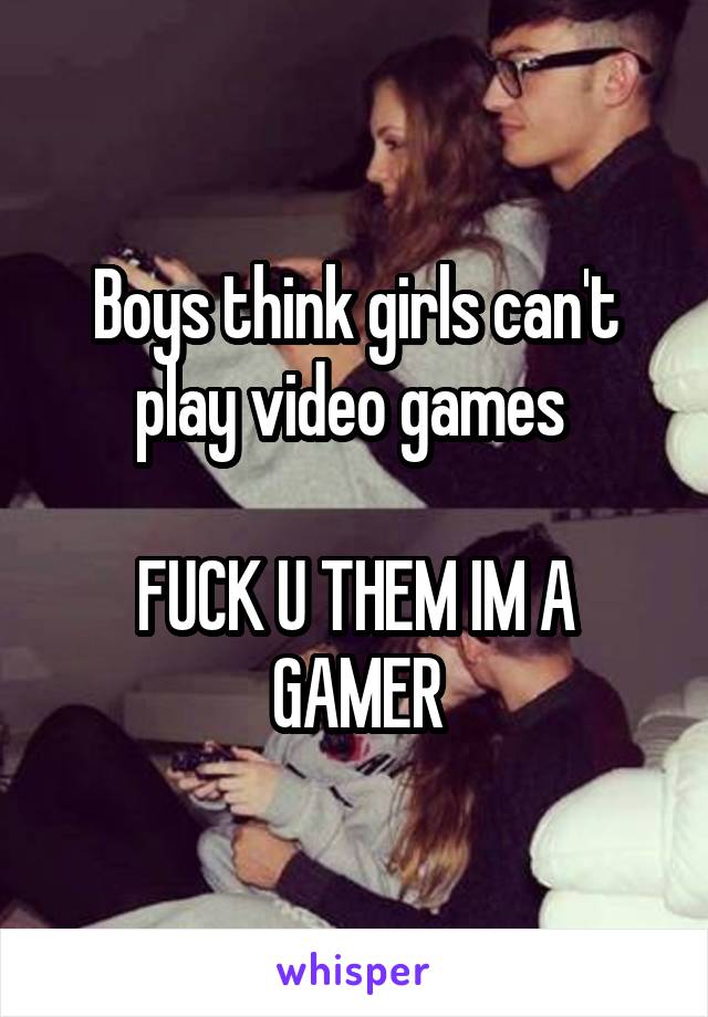 Boys think girls can't play video games 

FUCK U THEM IM A GAMER