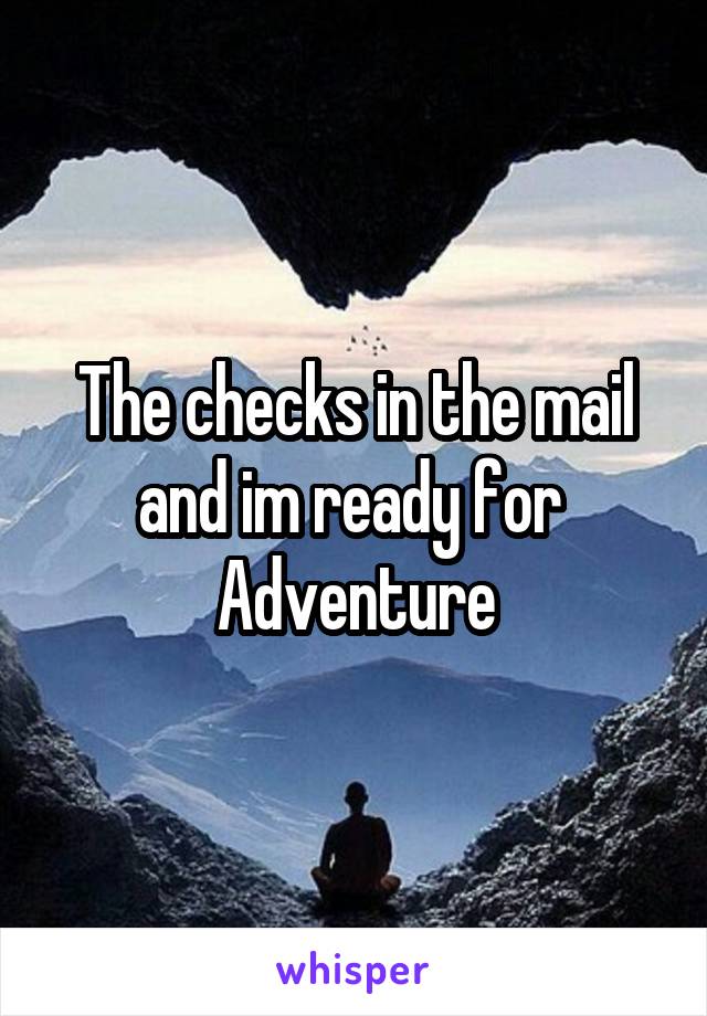 The checks in the mail and im ready for 
Adventure