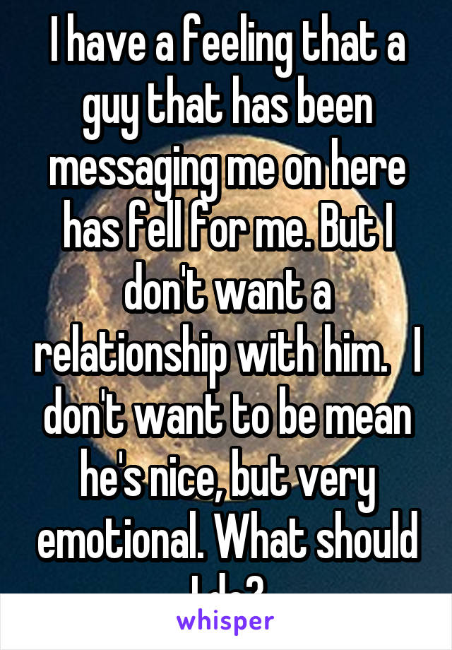 I have a feeling that a guy that has been messaging me on here has fell for me. But I don't want a relationship with him.   I don't want to be mean he's nice, but very emotional. What should I do?