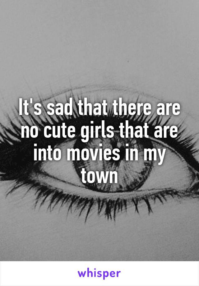 It's sad that there are no cute girls that are into movies in my town