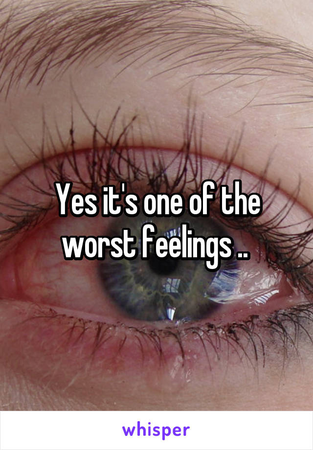 Yes it's one of the worst feelings .. 