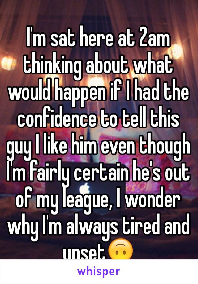 I'm sat here at 2am thinking about what would happen if I had the confidence to tell this guy I like him even though I'm fairly certain he's out of my league, I wonder why I'm always tired and upset🙃