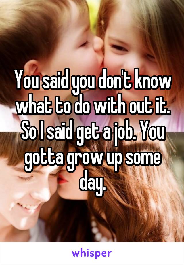 You said you don't know what to do with out it. So I said get a job. You gotta grow up some day.