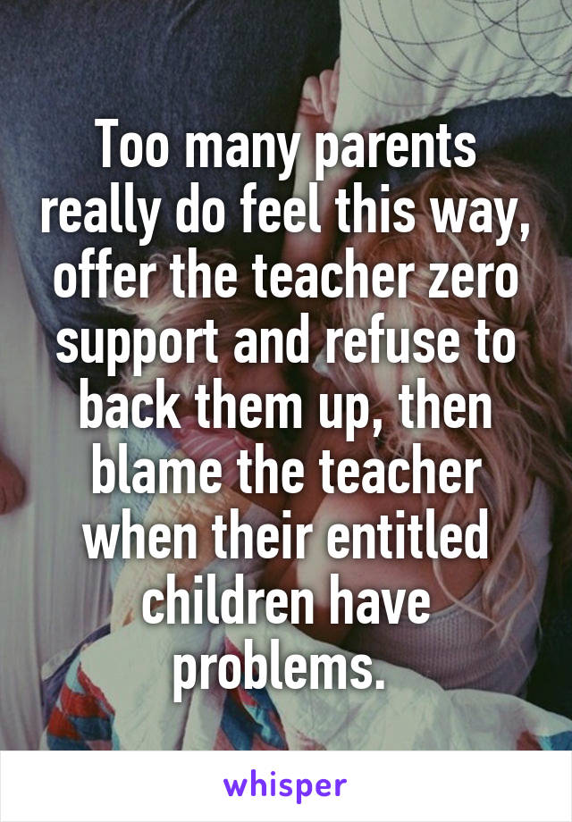 Too many parents really do feel this way, offer the teacher zero support and refuse to back them up, then blame the teacher when their entitled children have problems. 