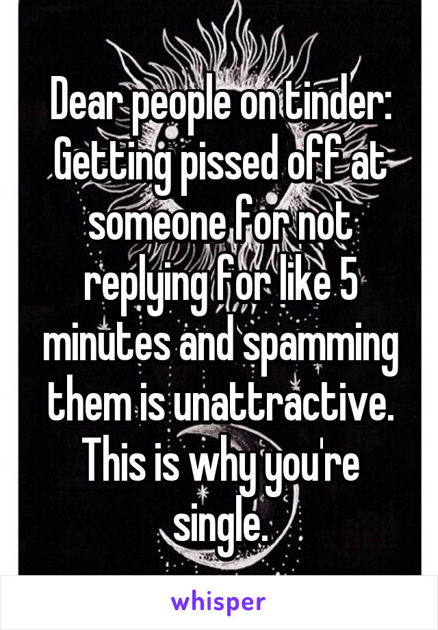 Dear people on tinder:
Getting pissed off at someone for not replying for like 5 minutes and spamming them is unattractive. This is why you're single.