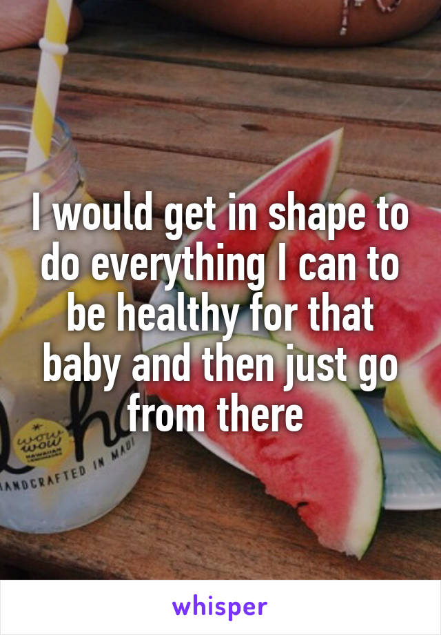 I would get in shape to do everything I can to be healthy for that baby and then just go from there 