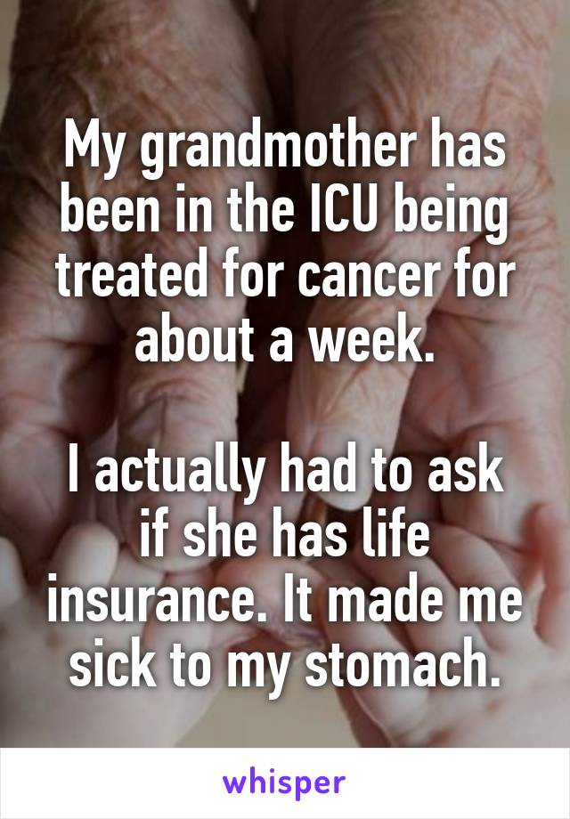 My grandmother has been in the ICU being treated for cancer for about a week.

I actually had to ask if she has life insurance. It made me sick to my stomach.