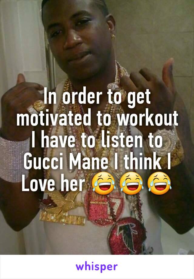 In order to get motivated to workout I have to listen to Gucci Mane I think I Love her 😂😂😂