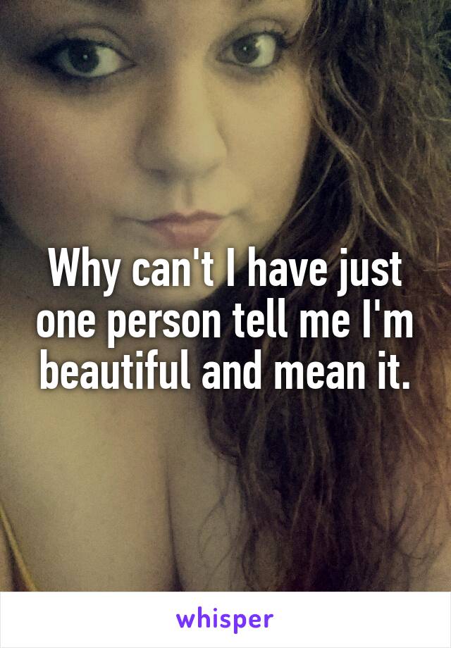 Why can't I have just one person tell me I'm beautiful and mean it.