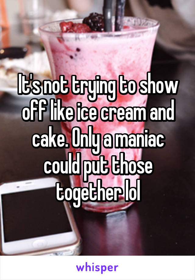 It's not trying to show off like ice cream and cake. Only a maniac could put those together lol