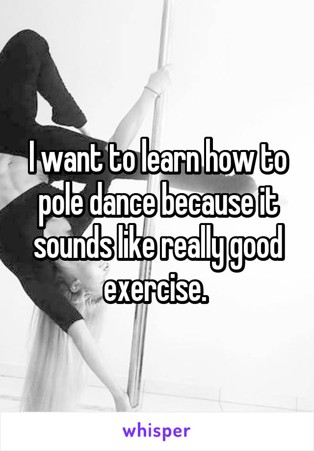 I want to learn how to pole dance because it sounds like really good exercise. 