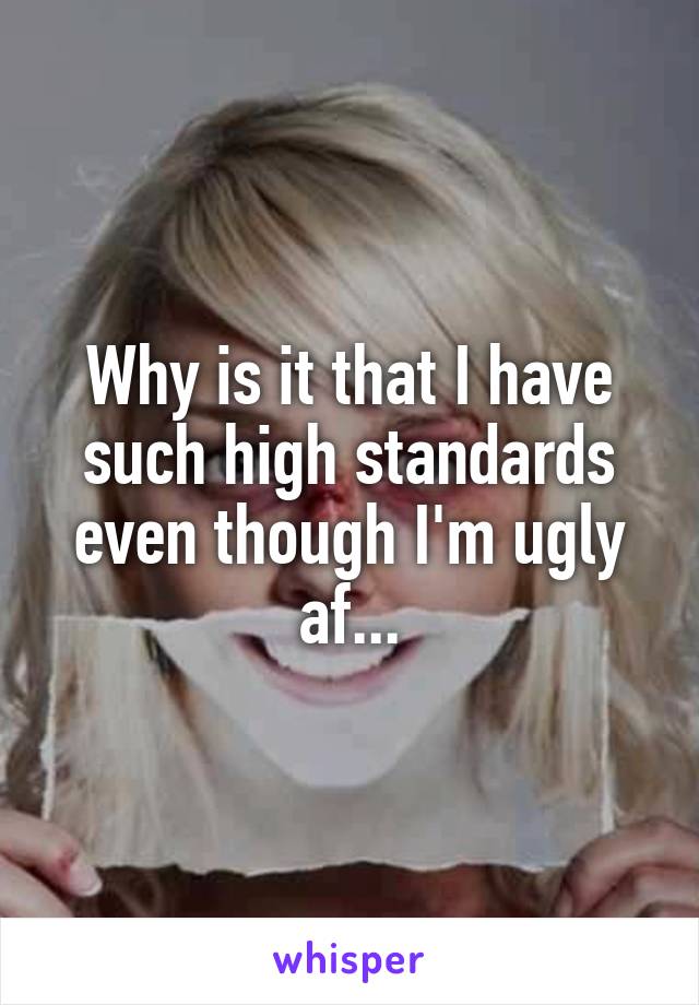 Why is it that I have such high standards even though I'm ugly af...